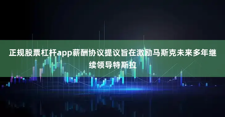 正规股票杠杆app薪酬协议提议旨在激励马斯克未来多年继续领导特斯拉