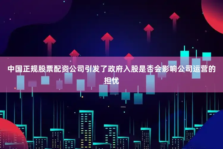 中国正规股票配资公司引发了政府入股是否会影响公司运营的担忧