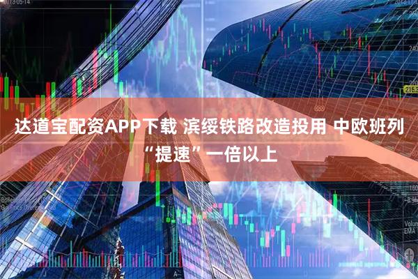 达道宝配资APP下载 滨绥铁路改造投用 中欧班列“提速”一倍以上