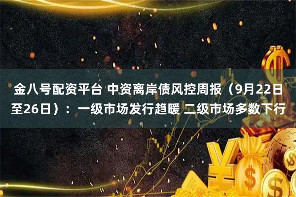金八号配资平台 中资离岸债风控周报（9月22日至26日）：一级市场发行趋暖 二级市场多数下行
