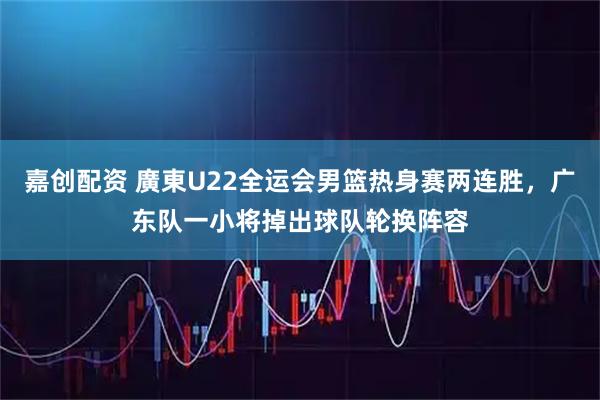 嘉创配资 廣東U22全运会男篮热身赛两连胜，广东队一小将掉出球队轮换阵容