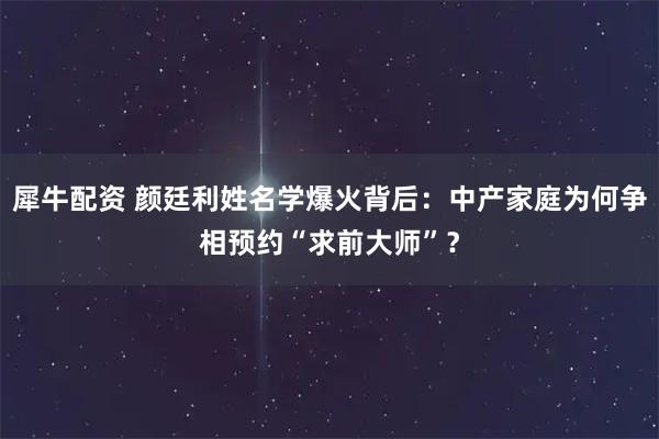 犀牛配资 颜廷利姓名学爆火背后:中产家庭为何争相预约“求前大师”?