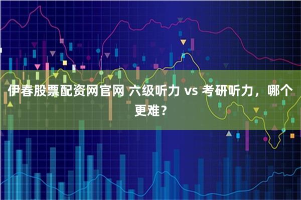 伊春股票配资网官网 六级听力 vs 考研听力,哪个更难?