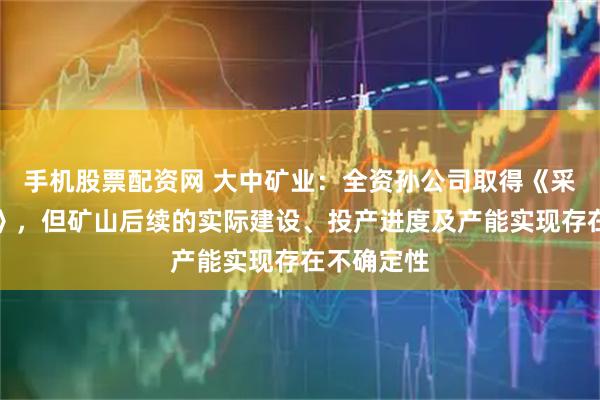 手机股票配资网 大中矿业:全资孙公司取得《采矿许可证》,但矿山后续的实际建设、投产进度及产能实现存在不确定性