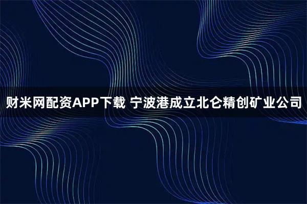 财米网配资APP下载 宁波港成立北仑精创矿业公司