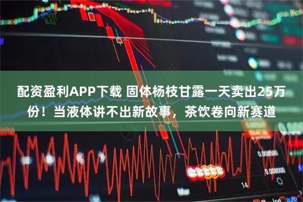 配资盈利APP下载 固体杨枝甘露一天卖出25万份！当液体讲不出新故事，茶饮卷向新赛道