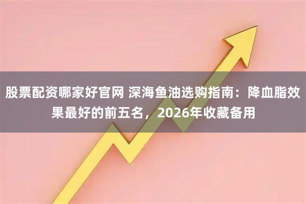 股票配资哪家好官网 深海鱼油选购指南：降血脂效果最好的前五名，2026年收藏备用