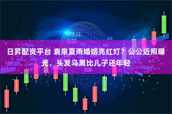 日昇配资平台 袁泉夏雨婚姻亮红灯？公公近照曝光，头发乌黑比儿子还年轻