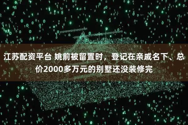 江苏配资平台 姚前被留置时，登记在亲戚名下、总价2000多万元的别墅还没装修完