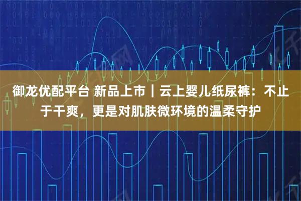 御龙优配平台 新品上市｜云上婴儿纸尿裤：不止于干爽，更是对肌肤微环境的温柔守护