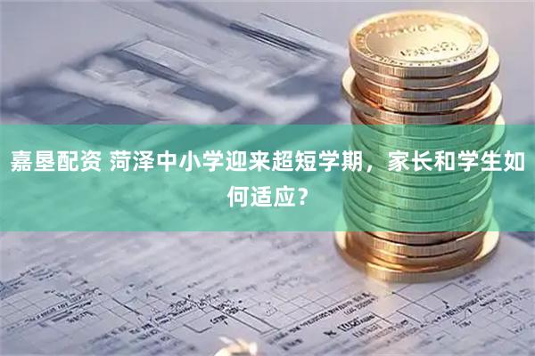 嘉垦配资 菏泽中小学迎来超短学期，家长和学生如何适应？