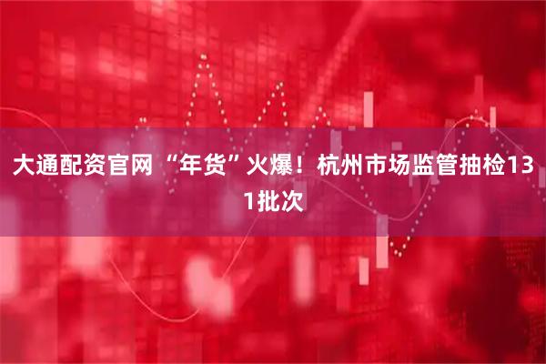 大通配资官网 “年货”火爆！杭州市场监管抽检131批次