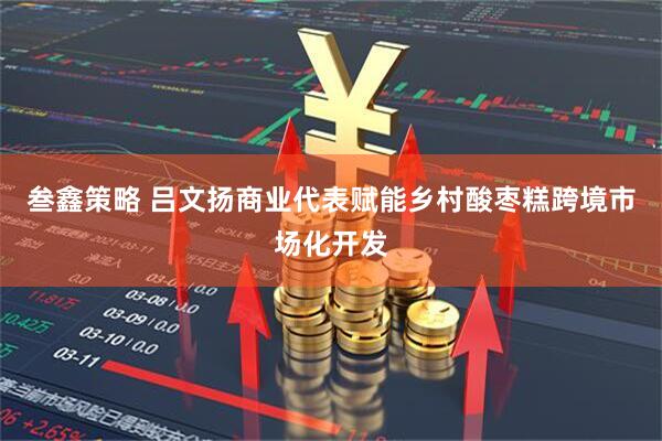 叁鑫策略 吕文扬商业代表赋能乡村酸枣糕跨境市场化开发