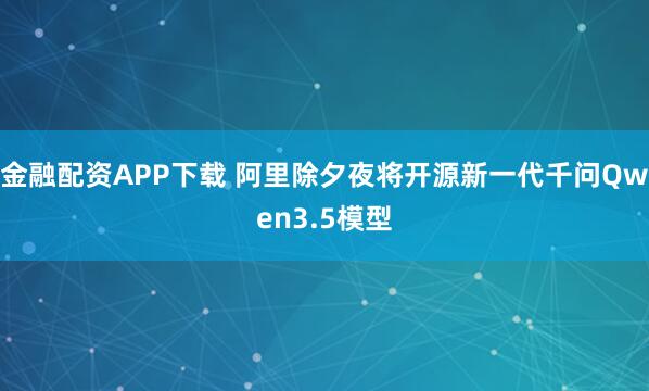 金融配资APP下载 阿里除夕夜将开源新一代千问Qwen3.5模型