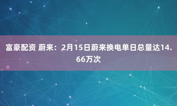 富豪配资 蔚来：2月15日蔚来换电单日总量达14.66万次