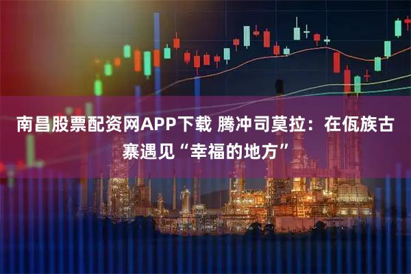 南昌股票配资网APP下载 腾冲司莫拉：在佤族古寨遇见“幸福的地方”