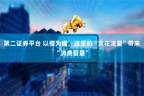 第二证券平台 以樱为媒，这里的“赏花流量”带来“消费留量”