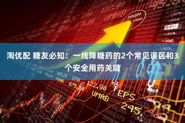 淘优配 糖友必知:一线降糖药的2个常见误区和3个安全用药关键