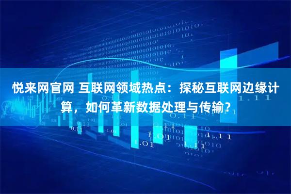 悦来网官网 互联网领域热点：探秘互联网边缘计算，如何革新数据处理与传输？