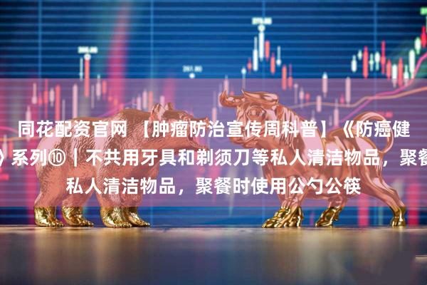 同花配资官网 【肿瘤防治宣传周科普】《防癌健康生活方式守则》系列⑩｜不共用牙具和剃须刀等私人清洁物品，聚餐时使用公勺公筷