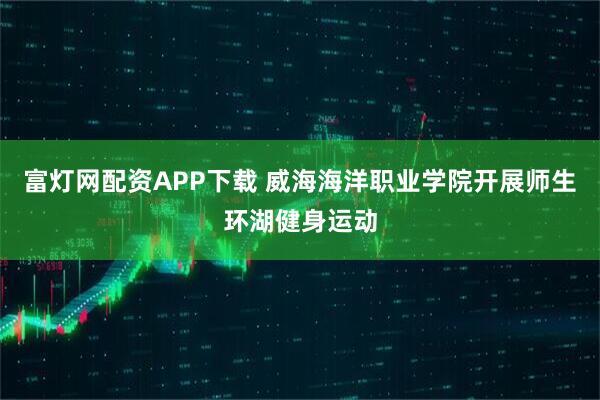 富灯网配资APP下载 威海海洋职业学院开展师生环湖健身运动