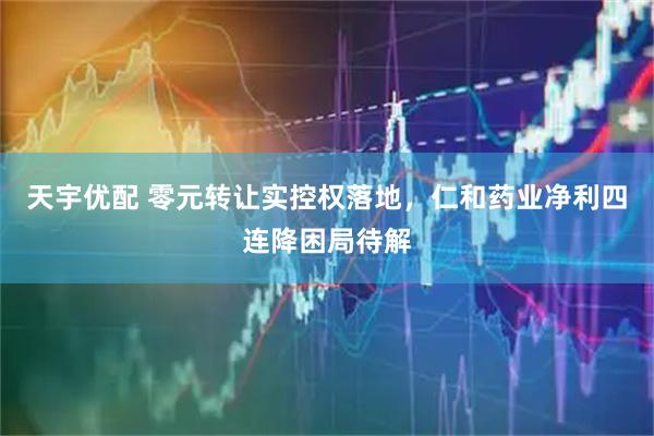 天宇优配 零元转让实控权落地，仁和药业净利四连降困局待解