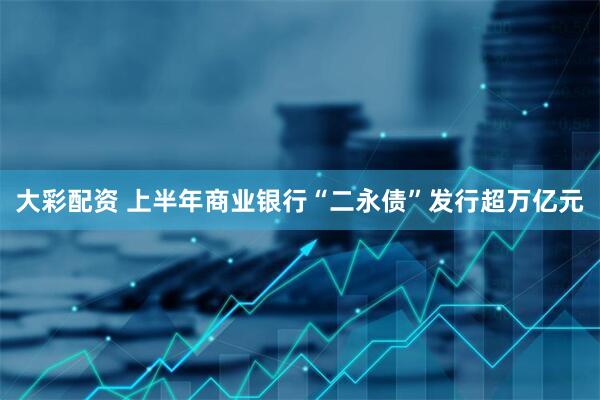 大彩配资 上半年商业银行“二永债”发行超万亿元