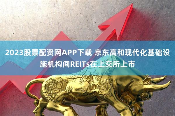 2023股票配资网APP下载 京东高和现代化基础设施机构间REITs在上交所上市