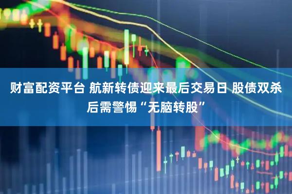 财富配资平台 航新转债迎来最后交易日 股债双杀后需警惕“无脑转股”